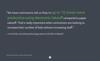 “We have contractors tell us they’re up to 15 times more
productiveusing electronic takeoffcompared to paper
takeoff. That’s really important when contractors are looking to
increase their number of bids without increasing staff.”
—Curtis Peltz, estimating technology veteran and CEO of eTakeoff
Source: http://blog.sagecre.com/time-paperless-takeoff
 