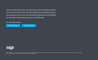 ©2014 Sage Software, Inc. All rights reserved. Sage, the Sage logos, and the Sage product and service names mentioned herein are registered trademarks or trademarks of Sage Software, Inc., or its affiliated entities.
All other trademarks are the property of their respective owners. SPK 13-03599 03/14
Continue exploring how you can improve your bid-hit strategy and learn
how to win the best work foryour firm. Sage delivers Job Ready solutions
that empower construction and real estate professionals to think boldly,
act decisively, and run their businesses more efficiently.
For more information:
Read Our Blog Visit Sage City
 