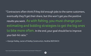 “Contractors often think if they bid enough jobs to the same customers,
eventually they’ll get their share, but this won’t get you the positive
results you want. As with fishing, you must change your
estimating and bidding strategies to get the big ones
to bite more often. In the end, your goal should be to improve
your bid-hit ratio.”
—George Hedley, owner of Hedley Construction, Hardhat BIZCOACH
Source: http://hardwoodfloorsmag.com/articles/article.aspx?articleid=1679zoneid=4
 