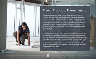 Speed. Precision. Thoroughness.
These qualities are no longer nice to haves when it comes to
construction bids. They are both expected from your clients and
necessary to stand out from the throng of firms bidding against
you. Your firm may already be crafting meticulous estimates and
proposals—but are you paying as much attention to whom and
where you’re sending them, what types of projects you’re bidding
on, and why?
In an attempt to win more work, too many firms bid on as many jobs
as they can. What those contractors don’t realize is that they’re
actually increasing overhead costs as they invest time on bids they
have little chance of winning. Plus, they’re not focusing on the types
of jobs that are most profitable for their business. You have to bid
smart to get the projects you really want—projects that fit both your
strengths and profit goals.
 