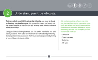 2 Understand your true job costs.
To improve both your bid-hit ratio and profitability, you need to clearly
understand your true job costs. Stiff competition means you have to nail
the price of your bid so your firm not only wins the work, but also maintains
a nice profit margin.
Using job cost accounting software, you can get the information you need
about job costs—from labor and materials to overhead and profitability.
Get project estimates as close to the final job costs as possible by looking
at current data and related details.
Job cost accounting software can help
you identify where you’re making the most
profit and where you’re not. Leverage this
information to eliminate guesswork in your
estimating process. For example, you can
examine job costs by:
• Cost code.
• Project manager.
• Customer.
• Job type.
 