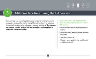 3 Add some face time during the bid process.
Your estimator has access to all the requirements and numbers needed to
prepare the proposal. So what’s missing? Sometimes there’s no substitute
for personal interaction when cultivating a business relationship. One way you
can improve your bid strategy is to add a meeting—preferably face to
face—with the decision maker.
In your discussion, ask the prospective
client about those items that aren’t in the
RFP such as:
• What aspect of the job is most important
to you?
• What top criteria are you using to evaluate
the bids?
• Who is on the bid list?
• What are some qualities that would make
a bidder stand out?
 