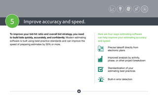 5 Improve accuracy and speed.
To improve your bid-hit ratio and overall bid strategy, you need
to build bids quickly, accurately, and confidently. Modern estimating
software is built using best-practice standards and can improve the
speed of preparing estimates by 50% or more.
Here are four ways estimating software
can help improve your estimating accuracy
and speed:
Built-in error detection
Standardization of your
estimating best practices
Improved analysis by activity,
phase, or other project breakdown
Precise takeoff directly from
electronic plans
 