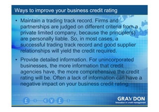 Ways to improve your business credit rating
• Maintain a trading track record. Firms and
  partnerships are judged on different criteria from a
  private limited company, because the principle(s)
  are personally liable. So, in most cases, a
  successful trading track record and good supplier
  relationships will yield the credit required.
• Provide detailed information. For unincorporated
  businesses, the more information that credit
  agencies have, the more comprehensive the credit
  rating will be. Often a lack of information can have a
  negative impact on your business credit rating.
 