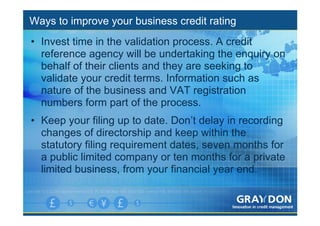 Ways to improve your business credit rating
• Invest time in the validation process. A credit
  reference agency will be undertaking the enquiry on
  behalf of their clients and they are seeking to
  validate your credit terms. Information such as
  nature of the business and VAT registration
  numbers form part of the process.
• Keep your filing up to date. Don’t delay in recording
  changes of directorship and keep within the
  statutory filing requirement dates, seven months for
  a public limited company or ten months for a private
  limited business, from your financial year end.
 