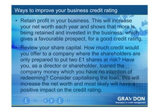 Ways to improve your business credit rating
• Retain profit in your business. This will increase
  your net worth each year and shows that more is
  being retained and invested in the business, which
  gives a favourable prospect, for a good credit rating.
• Review your share capital. How much credit would
  you offer to a company where the shareholders are
  only prepared to put two £1 shares at risk? Have
  you, as a director or shareholder, loaned the
  company money which you have no intention of
  redeeming? Consider capitalising the loan, this will
  increase the net worth and most likely will have a
  positive impact on the credit rating.
 