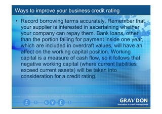 Ways to improve your business credit rating
• Record borrowing terms accurately. Remember that
  your supplier is interested in ascertaining whether
  your company can repay them. Bank loans, other
  than the portion falling for payment inside one year,
  which are included in overdraft values, will have an
  affect on the working capital position. Working
  capital is a measure of cash flow, so it follows that
  negative working capital (where current liabilities
  exceed current assets) will be taken into
  consideration for a credit rating.
 
