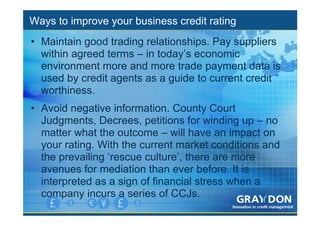 Ways to improve your business credit rating
• Maintain good trading relationships. Pay suppliers
  within agreed terms – in today’s economic
  environment more and more trade payment data is
  used by credit agents as a guide to current credit
  worthiness.
• Avoid negative information. County Court
  Judgments, Decrees, petitions for winding up – no
  matter what the outcome – will have an impact on
  your rating. With the current market conditions and
  the prevailing ‘rescue culture’, there are more
  avenues for mediation than ever before. It is
  interpreted as a sign of financial stress when a
  company incurs a series of CCJs.
 