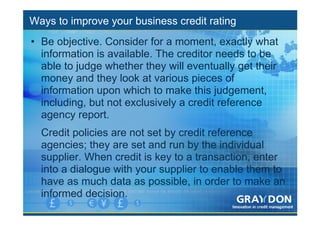 Ways to improve your business credit rating
• Be objective. Consider for a moment, exactly what
  information is available. The creditor needs to be
  able to judge whether they will eventually get their
  money and they look at various pieces of
  information upon which to make this judgement,
  including, but not exclusively a credit reference
  agency report.
  Credit policies are not set by credit reference
  agencies; they are set and run by the individual
  supplier. When credit is key to a transaction, enter
  into a dialogue with your supplier to enable them to
  have as much data as possible, in order to make an
  informed decision.
 