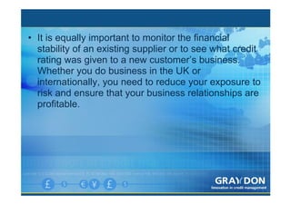 • It is equally important to monitor the financial
  stability of an existing supplier or to see what credit
  rating was given to a new customer’s business.
  Whether you do business in the UK or
  internationally, you need to reduce your exposure to
  risk and ensure that your business relationships are
  profitable.
 