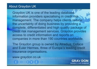 About Graydon UK
  Graydon UK is one of the leading database
  information providers specialising in credit risk
  management. The company helps clients reduce
  the uncertainty of doing business by providing a
  complete, differentiated and high quality package of
  credit risk management services. Graydon provides
  access to credit information and reports on
  companies in more than 190 countries worldwide.
  The Graydon group is owned by Atradius, Coface
  and Euler Hermes, three of Europe’s leading credit
  insurance organisations.
  www.graydon.co.uk
 