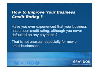 How to Improve Your Business
Credit Rating ?

Have you ever experienced that your business
has a poor credit rating, although you never
defaulted on any payments?
That is not unusual, especially for new or
small businesses.
 