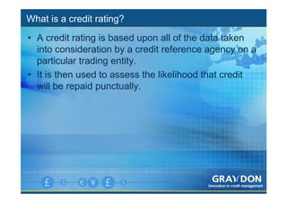 What is a credit rating?
• A credit rating is based upon all of the data taken
  into consideration by a credit reference agency on a
  particular trading entity.
• It is then used to assess the likelihood that credit
  will be repaid punctually.
 