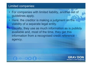 Limited companies:
• For companies with limited liability, another set of
  guidelines apply.
• Here, the creditor is making a judgment on the
  viability of a separate legal entity.
• Usually, they use as much information as is publicly
  available and, most of the time, they get this
  information from a recognised credit reference
  agency.
 
