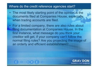 Where do the credit reference agencies start?
• The most likely starting point of the opinion is the
  documents filed at Companies House, especially
  when trading accounts are filed.
• For a limited company, there are also rules about
  filing documentation at Companies House. In the
  first instance, what message do you think your
  creditor will get, if your company can't follow the
  normal filing rules? Are you projecting the image of
  an orderly and efficient establishment?
 