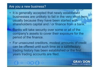 Are you a new business?
• It is generally accepted that newly established
  businesses are unlikely to fail in the very short term,
  usually because they have been started with
  shareholders capital and / or finance from a bank.
• Banks will take security over some or all of the
  company's assets to cover their exposure for the
  period of the finance.
• For unsecured creditors, modest amounts of credit
  can be offered until such time as a satisfactory
  trading history has been established or the first
  years trading accounts are filed.
 