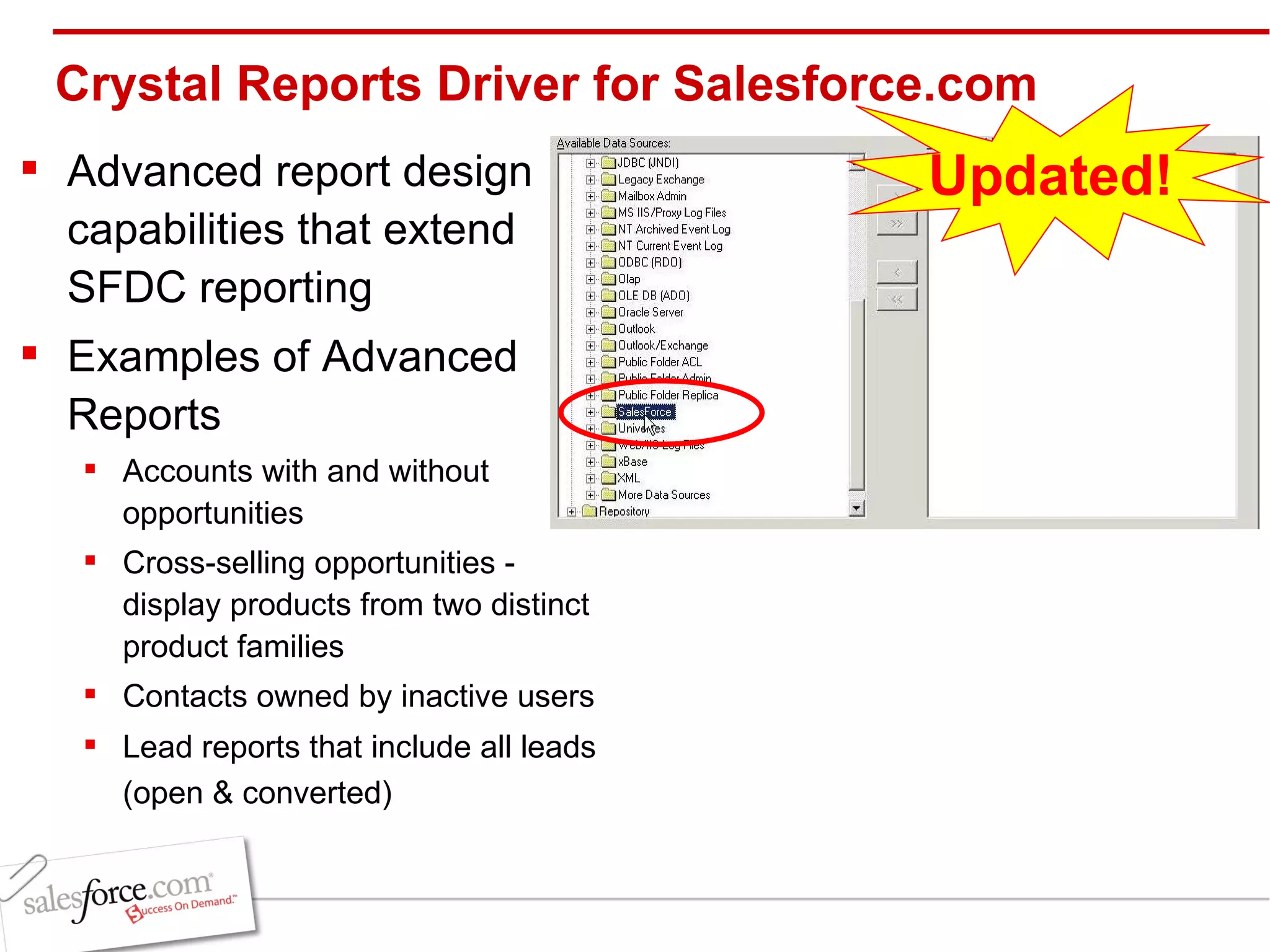 Crystal Reports Driver for Salesforce.com Advanced report design capabilities that extend SFDC reporting Examples of Advanced Reports Accounts with and without opportunities Cross-selling opportunities - display products from two distinct product families Contacts owned by inactive users Lead reports that include all leads (open & converted)   Updated! 