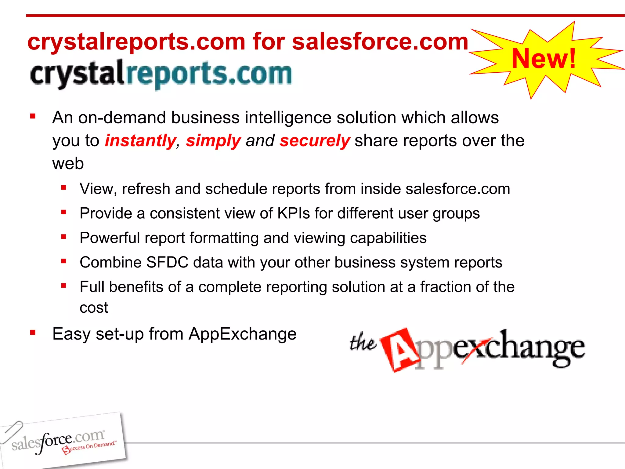 crystalreports.com for salesforce.com An on-demand business intelligence solution which allows you to  instantly ,  simply  and  securely  share reports over the web View, refresh and schedule reports from inside salesforce.com Provide a consistent view of KPIs for different user groups Powerful report formatting and viewing capabilities Combine SFDC data with your other business system reports Full benefits of a complete reporting solution at a fraction of the cost Easy set-up from AppExchange New! 