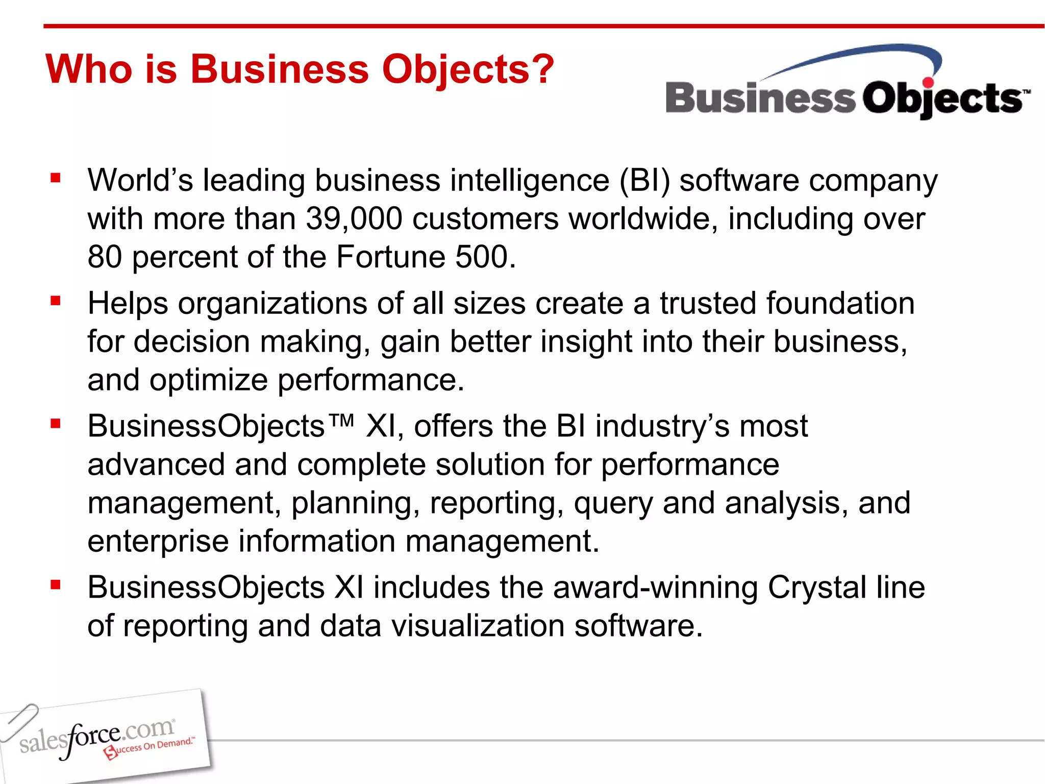 Who is Business Objects? World’s leading business intelligence (BI) software company with more than 39,000 customers worldwide, including over 80 percent of the Fortune 500.  Helps organizations of all sizes create a trusted foundation for decision making, gain better insight into their business, and optimize performance.  BusinessObjects™ XI, offers the BI industry’s most advanced and complete solution for performance management, planning, reporting, query and analysis, and enterprise information management.  BusinessObjects XI includes the award-winning Crystal line of reporting and data visualization software.  