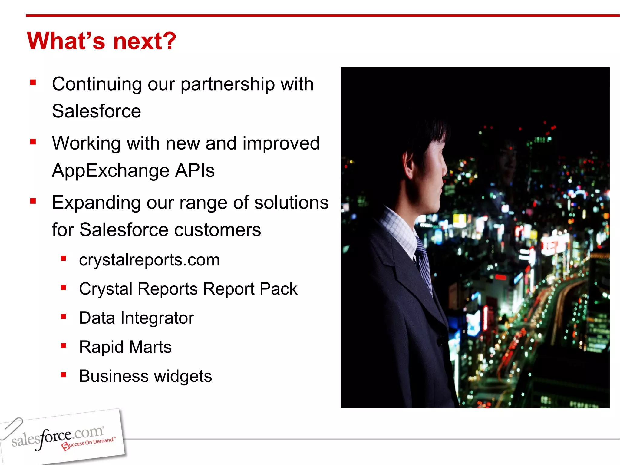 What’s next? Continuing our partnership with Salesforce Working with new and improved AppExchange APIs Expanding our range of solutions for Salesforce customers crystalreports.com Crystal Reports Report Pack Data Integrator Rapid Marts Business widgets 