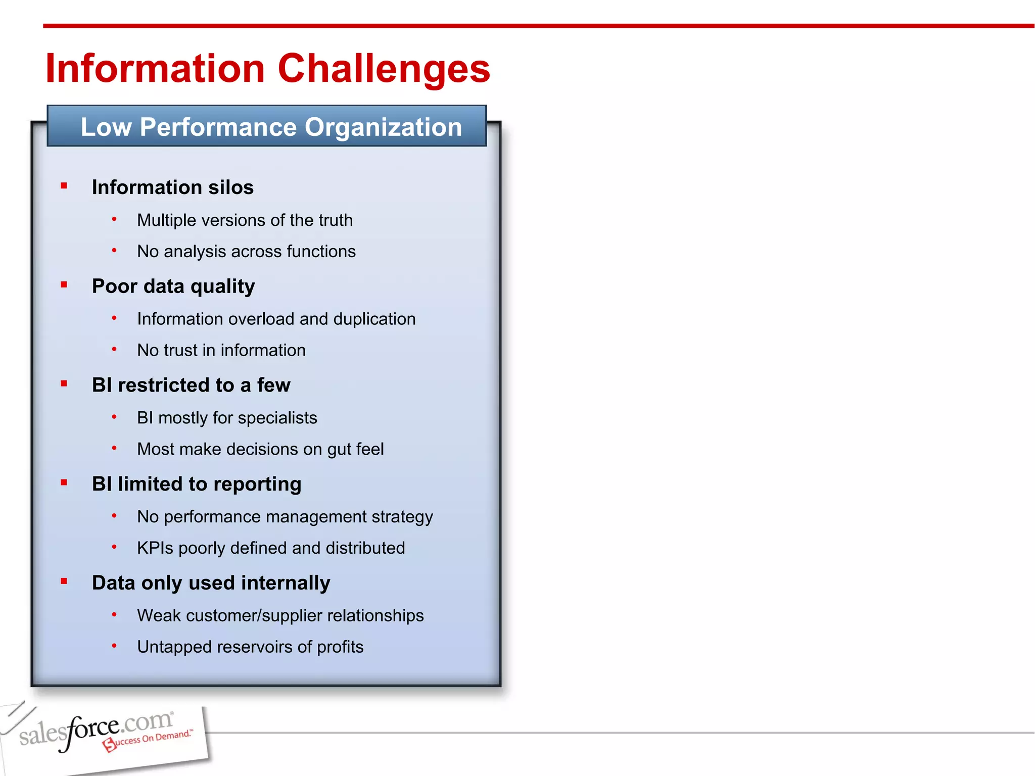 Information Challenges Information silos Multiple versions of the truth No analysis across functions Poor data quality Information overload and duplication No trust in information  BI restricted to a few BI mostly for specialists Most make decisions on gut feel BI limited to reporting No performance management strategy KPIs poorly defined and distributed Data only used internally Weak customer/supplier relationships Untapped reservoirs of profits Low Performance Organization 