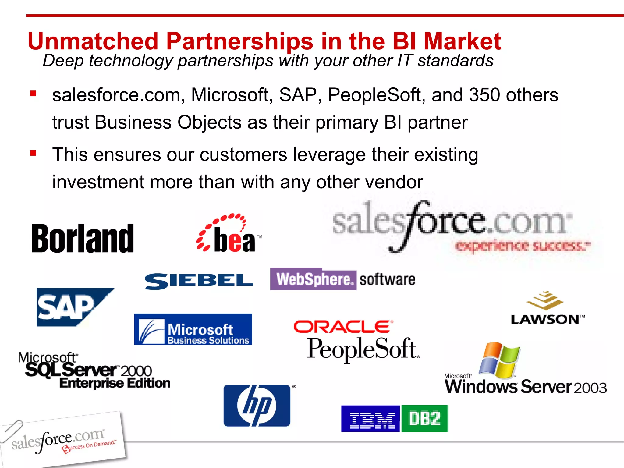 Unmatched Partnerships in the BI Market salesforce.com, Microsoft, SAP, PeopleSoft, and 350 others trust Business Objects as their primary BI partner This ensures our customers leverage their existing investment more than with any other vendor Deep technology partnerships with your other IT standards 