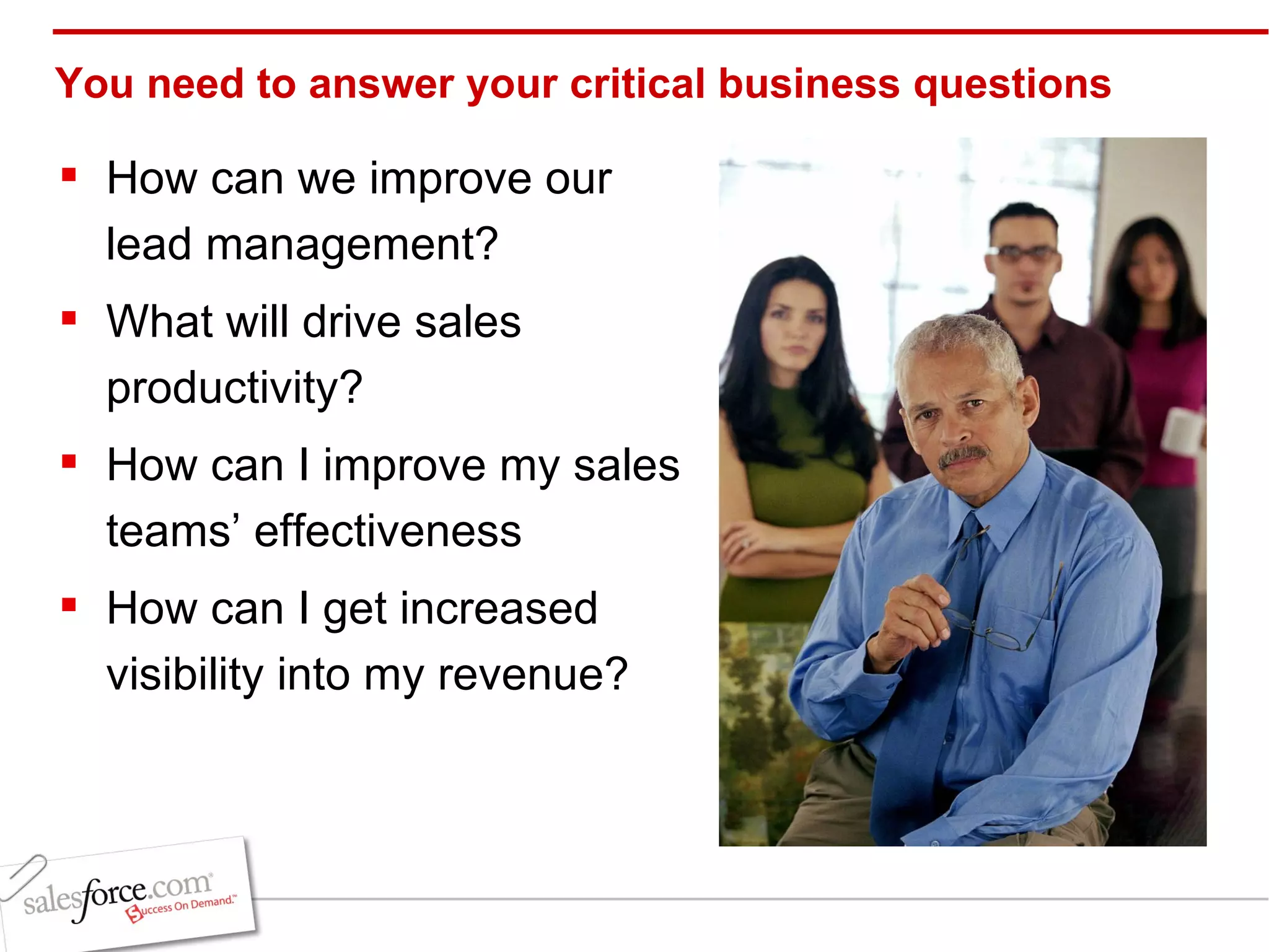 You need to answer your critical business questions How can we improve our lead management? What will drive sales productivity? How can I improve my sales teams’ effectiveness How can I get increased visibility into my revenue? 