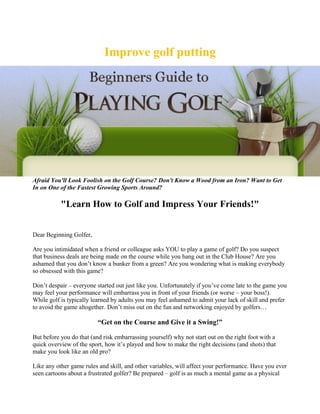 Improve golf putting




Afraid You'll Look Foolish on the Golf Course? Don't Know a Wood from an Iron? Want to Get
In on One of the Fastest Growing Sports Around?

           "Learn How to Golf and Impress Your Friends!"


Dear Beginning Golfer,

Are you intimidated when a friend or colleague asks YOU to play a game of golf? Do you suspect
that business deals are being made on the course while you hang out in the Club House? Are you
ashamed that you don’t know a bunker from a green? Are you wondering what is making everybody
so obsessed with this game?

Don’t despair – everyone started out just like you. Unfortunately if you’ve come late to the game you
may feel your performance will embarrass you in front of your friends (or worse – your boss!).
While golf is typically learned by adults you may feel ashamed to admit your lack of skill and prefer
to avoid the game altogether. Don’t miss out on the fun and networking enjoyed by golfers…

                          “Get on the Course and Give it a Swing!”

But before you do that (and risk embarrassing yourself) why not start out on the right foot with a
quick overview of the sport, how it’s played and how to make the right decisions (and shots) that
make you look like an old pro?

Like any other game rules and skill, and other variables, will affect your performance. Have you ever
seen cartoons about a frustrated golfer? Be prepared – golf is as much a mental game as a physical
 