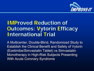 IMProved Reduction of
Outcomes: Vytorin Efficacy
International Trial
A Multicenter, Double-Blind, Randomized Study to
Establish the Clinical Benefit and Safety of Vytorin
(Ezetimibe/Simvastatin Tablet) vs Simvastatin
Monotherapy in High-Risk Subjects Presenting
With Acute Coronary Syndrome
 