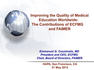 Improving the Quality of Medical
Education Worldwide:
The Contributions of ECFMG
and FAIMER
Emmanuel G. Cassimatis, MD
President and CEO, ECFMG
Chair, Board of Directors, FAIMER
HAPA, San Francisco, CA
21 May 2013
 