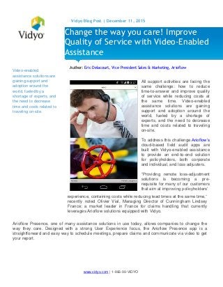www.vidyo.com | 1-866-99-VIDYO
Vidyo Blog Post | December 11, 2015
Video-enabled
assistance solutions are
gaining support and
adoption around the
world, fueled by a
shortage of experts, and
the need to decrease
time and costs related to
traveling on-site.
Author: Eric Delacourt, Vice President Sales & Marketing, Arioflow
experience, containing costs while reducing lead times at the same time,”
recently noted Olivier Vial, Managing Director of Cunningham Lindsey
France; a market leader in France for claims handling that currently
leverages Arioflow solutions equipped with Vidyo.
Arioflow Presence, one of many assistance solutions in use today, allows companies to change the
way they care. Designed with a strong User Experience focus, the Arioflow Presence app is a
straightforward and easy way to schedule meetings, prepare claims and communicate via video to get
your report.
Change the way you care! Improve
Quality of Service with Video-Enabled
Assistance
All support activities are facing the
same challenge: how to reduce
time-to-answer and improve quality
of service while reducing costs at
the same time. Video-enabled
assistance solutions are gaining
support and adoption around the
world, fueled by a shortage of
experts, and the need to decrease
time and costs related to traveling
on-site.
To address this challenge Arioflow’s
cloud-based field audit apps are
built with Vidyo-enabled assistance
to provide an end-to-end solution
for policyholders, both corporate
and individual, and loss adjusters.
“Providing remote loss-adjustment
solutions is becoming a pre-
requisite for many of our customers
that aim at improving policyholders’
 