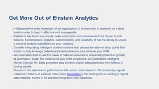 A Sales pipeline is the heartbeat of an organization. It is important to sustain it on a daily
basis in order to keep it effective and manageable.
Salesforce has become a popular sales automation and enhancement tool due to its rich
features, functionalities, analytics, customizability, and scalability. It has the ability to unlock
a world of endless possibilities for your company.
Consider integrating intelligent market monitors that process the external data points that
matter to fully leverage Salesforce Einstein’s features and enhance your CRM.
We understand how to use the power of sales AI resources to accelerate productive growth
at Docmation. To get the most out of your CRM investment, our Docmation Intelligent
Market Monitor for Sales generates easy dynamic digital sales playbooks from billions of
buying signals.
Transform the sales team’s performance with action cards based on 150proprietary signals
culled from billions of external data points. Docmation is the missing link in building a digital
sales machine, thanks to its seamless integration with Salesforce.
Get More Out of Einstein Analytics
 