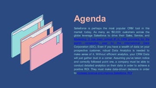 Agenda
Salesforce is perhaps the
market today. As many as 1
50,000 customers across
most popular CRM tool in the
the
globe leverage Salesforce to drive their Sales, Service, and
Marketing. It has been ranked #1 in CRM providers for the
eighth consecutive year by the International Data
Corporation (IDC). Even if you have a wealth of data on your
prospective customer, robust Data Analytics is needed to
make sense of it. Without efficient analytics, your CRM Data
will just gather dust in a corner. Assuming you’ve taken notice
and correctly followed point one, a company must be able to
conduct detailed analytics on their data in order to achieve a
positive ROI. They must make data-driven decisions in order
to increase revenue and improve Salesforce ROI.
 