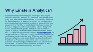 Businesses need a powerful analytics tool to gain deep insights
from their extensive CRM data. It’s a tool that helps you see what’s
going on in your Salesforce environment. If you’re using Salesforce
for Sales, Marketing, or Service, this visibility tool provides insight
into the data (such as contacts, promotions, or accounts) that your
users enter into the CRM on a daily basis. Salesforce markets the
tool as an “AI-powered advanced analytics” solution that provides
reports and dashboards, graphs, and other data visualization
options to help you understand how Salesforce customers interact
with it. To generate dashboards and reports, Einstein Analytics can
be directly linked to CRM data. You don’t have to use Salesforce to
use Einstein; you can integrate other CRMs and use it for overall
business intelligence, according to Salesforce. Salesforce Einstein
Analytics is an AI-powered platform that allows businesses to
automate time-consuming admin tasks so they can focus on more
critical tasks. The Sales team will streamline every part of their
sales cycle with AI-based insights and automation.
Why Einstein Analytics?
 