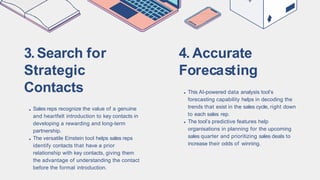 3.Search for
Strategic
Contacts
Sales reps recognize the value of a genuine
and heartfelt introduction to key contacts in
developing a rewarding and long-term
partnership.
The versatile Einstein tool helps sales reps
identify contacts that have a prior
relationship with key contacts, giving them
the advantage of understanding the contact
before the formal introduction.
4. Accurate
Forecasting
This AI-powered data analysis tool’s
forecasting capability helps in decoding the
trends that exist in the sales cycle, right down
to each sales rep.
The tool’s predictive features help
organisations in planning for the upcoming
sales quarter and prioritizing sales deals to
increase their odds of winning.
 