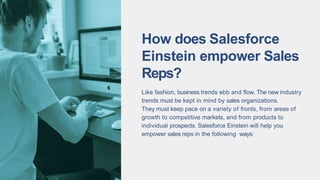 How does Salesforce
Einstein empower Sales
Reps?
Like fashion, business trends ebb and flow. The new industry
trends must be kept in mind by sales organizations.
They must keep pace on a variety of fronts, from areas of
growth to competitive markets, and from products to
individual prospects. Salesforce Einstein will help you
empower sales reps in the following ways:
 