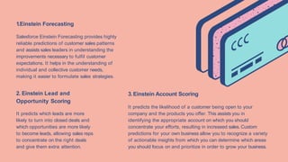 It predicts which leads are more
likely to turn into closed deals and
which opportunities are more likely
to become leads, allowing sales reps
to concentrate on the right deals
and give them extra attention.
It predicts the likelihood of a customer being open to your
company and the products you offer. This assists you in
identifying the appropriate account on which you should
concentrate your efforts, resulting in increased sales. Custom
predictions for your own business allow you to recognize a variety
of actionable insights from which you can determine which areas
you should focus on and prioritize in order to grow your business.
1.Einstein Forecasting
Salesforce Einstein Forecasting provides highly
reliable predictions of customer sales patterns
and assists sales leaders in understanding the
improvements necessary to fulfil customer
expectations. It helps in the understanding of
individual and collective customer needs,
making it easier to formulate sales strategies.
2. Einstein Lead and
Opportunity Scoring
3.Einstein Account Scoring
 