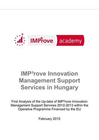 First Analysis of the Up-take of IMP³rove Innovation
Management Support Services 2012-2013 within the
Operative Programme Financed by the EU
February 2015
IMP³rove Innovation
Management Support
Services in Hungary
 