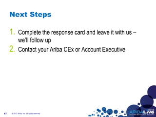 Next Steps
1. Complete the response card and leave it with us –
we’ll follow up
2. Contact your Ariba CEx or Account Executive
17 © 2013 Ariba, Inc. All rights reserved.
 