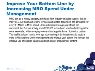 Improve Your Bottom Line by
Increasing MRO Spend Under
Management
MRO can be a messy category; estimates from industry analysts suggest that as
many as 3,500 purchase orders, invoices and related documents are generated for
every $1 Million in MRO spend. At an estimated average cost of $57 per
document, this flurry of activity adds $200,000 in overhead – before factoring in the
costs associated with managing an over-sized supplier base. Join Ariba partner
ThomasNet to learn how to leverage your existing Ariba investments to capture
more MRO as spend-under-management and improve your bottom line through the
effective use of supplier catalogs and high quality procurement content.
© 2013 Ariba, Inc. All rights reserved.
 