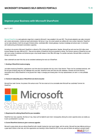 MICROSOFT DYNAMICS SELF-SERVICE PORTALS
Improve your Business with Microsoft SharePoint
July 11, 2017
Microsoft SharePoint is a web application stage that is created by Microsoft. It was propelled in the year 2001. The principal adaptation was really connected
with content administration, intranet and report administration. Be that as it may, the current variants are outfitted with more number of elements. SharePoint
can be made utilization of with the end goal of intranet entries, coordinated effort, intranet gateways, business knowledge and venture seek. It is furnished
with handle joining and framework reconciliation capacities.
According to the records of Microsoft, SharePoint is utilized by 78% of fortune 500 organizations. Besides, Microsoft has sold more than 36.6 million client
licenses between the years 2006 and 2011. There are two variants of SharePoint that are accessible for nothing. The Premium versions of SharePoint are sold
with more number of usefulness and furthermore give a cloud benefit release to their Office 365 stage. For outsider merchants, Microsoft offers a similar item
through a cloud show.
Given underneath are seven hints that can be considered overlooking the most out of SharePoint:
1. Sending of SharePoint needsarranging
Just before introducing SharePoint, organizations must think about the obstacles that may come in their direction. These must be considered previously, with
the end goal of keeping away from the challenges that come later. SharePoint works with items like SQL databases, Windows and Active Directory.
Associations like to utilize SharePoint on the grounds that it helps in arranging and showing data in the way representatives can work in a more profitable
manner.
2. Yammer-A noteworthy piece of SharePoint end client encounter
Microsoft has made Yammer, the pioneer of the venture social. This has turned out to be conceivable when Microsoft has coordinated Yammer into
SharePoint.
3. Requirement for utilizing SharePoint for your necessities
SharePoint has many capacities. Be that as it may, these can't be helpful for each client. Consequently utilizing the correct capacities alone can enable you
to pick up achievement in your field.
4. Current SharePoint clientsare given numerousupgrades
Microsoft is giving clients who are utilizing SharePoint with a benefit of giving the most recent stages. with this activity, Microsoft has been effective picking up
a great deal of clients to their side, and most organizations are intending to utilize SharePoint 2013 this very year and others are wanting to proceed onward
converted by Web2PDFConvert.com
 