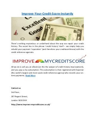 Improve-Your-Credit-Score-Instantly
There’s nothing mysterious or underhand about the way we repair your credit
history. The secret lies in the phrase ‘credit history’ itself – we simply help you
rebuild your payment ‘reputation’ (and therefore your creditworthiness) with the
credit reference agencies.
All we do is sell you an eBook (on the the subject of credit history improvement),
and you pay us by subscription. This subscription is then registered with Experian
(the world’s largest and most-used credit reference agency) who records your on-
time payments. Read More
Contact us
3rd Floor,
207 Regent Street,
London W1B 3HH
http://www.improve-mycreditscore.co.uk/
 
