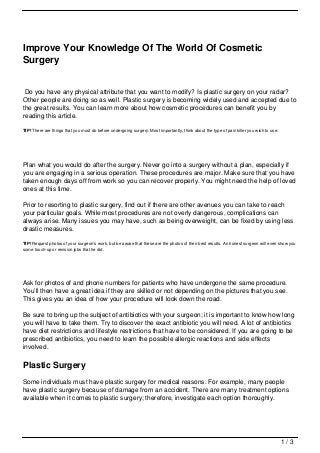 Improve Your Knowledge Of The World Of Cosmetic
Surgery


 Do you have any physical attribute that you want to modify? Is plastic surgery on your radar?
Other people are doing so as well. Plastic surgery is becoming widely used and accepted due to
the great results. You can learn more about how cosmetic procedures can benefit you by
reading this article.

TIP! There are things that you must do before undergoing surgery. Most importantly, think about the type of pain killer you wish to use.




Plan what you would do after the surgery. Never go into a surgery without a plan, especially if
you are engaging in a serious operation. These procedures are major. Make sure that you have
taken enough days off from work so you can recover properly. You might need the help of loved
ones at this time.

Prior to resorting to plastic surgery, find out if there are other avenues you can take to reach
your particular goals. While most procedures are not overly dangerous, complications can
always arise. Many issues you may have, such as being overweight, can be fixed by using less
drastic measures.

TIP! Request photos of your surgeon’s work, but be aware that these are the photos of their best results. An honest surgeon will even show you
some touch-up or revision jobs that he did.




Ask for photos of and phone numbers for patients who have undergone the same procedure.
You’ll then have a great idea if they are skilled or not depending on the pictures that you see.
This gives you an idea of how your procedure will look down the road.

Be sure to bring up the subject of antibiotics with your surgeon; it is important to know how long
you will have to take them. Try to discover the exact antibiotic you will need. A lot of antibiotics
have diet restrictions and lifestyle restrictions that have to be considered. If you are going to be
prescribed antibiotics, you need to learn the possible allergic reactions and side effects
involved.

Plastic Surgery
Some individuals must have plastic surgery for medical reasons. For example, many people
have plastic surgery because of damage from an accident. There are many treatment options
available when it comes to plastic surgery; therefore, investigate each option thoroughly.




                                                                                                                                           1/3
 