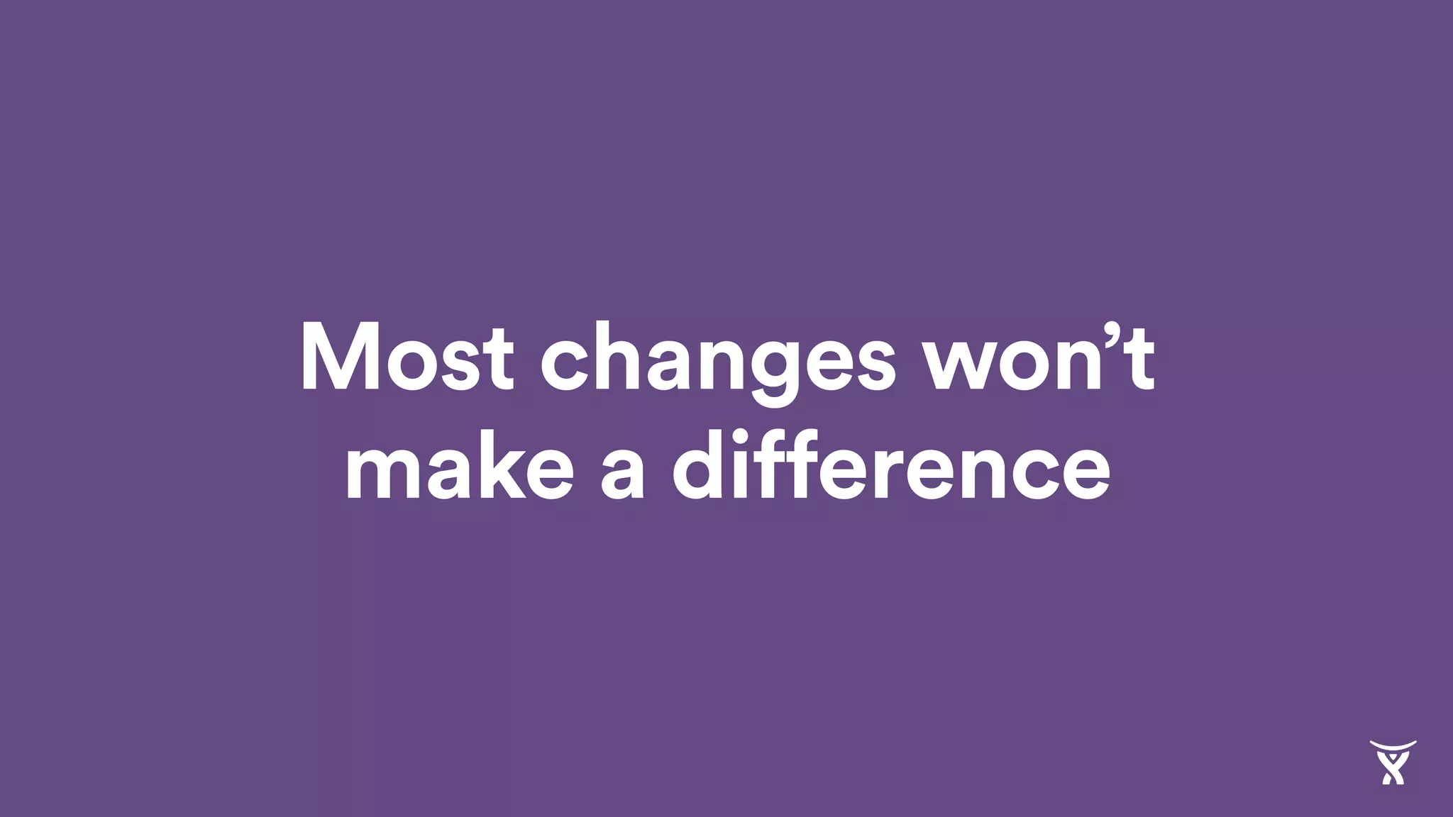 Most changes won’t
make a difference
 