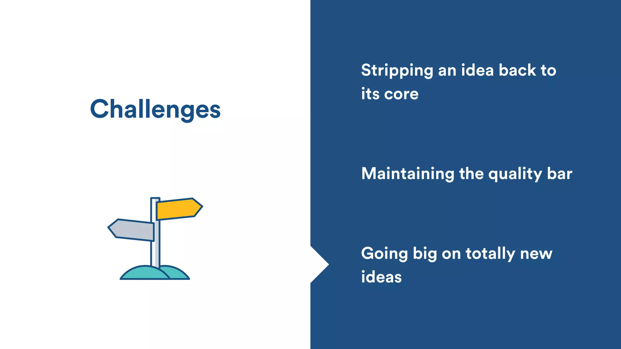 Stripping an idea back to
its core
Going big on totally new
ideas
Maintaining the quality bar
Challenges
 