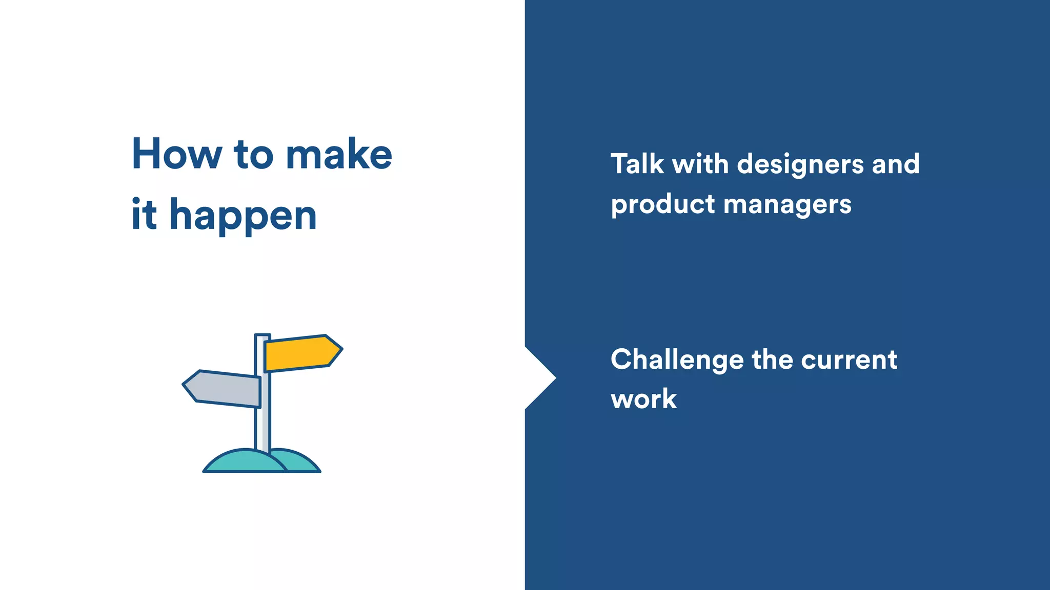 How to make
it happen
Challenge the current
work
Talk with designers and
product managers
 