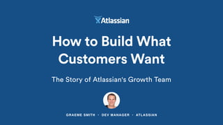 GRAEME SMITH • DEV MANAGER • ATLASSIAN
How to Build What
Customers Want
The Story of Atlassian's Growth Team
 