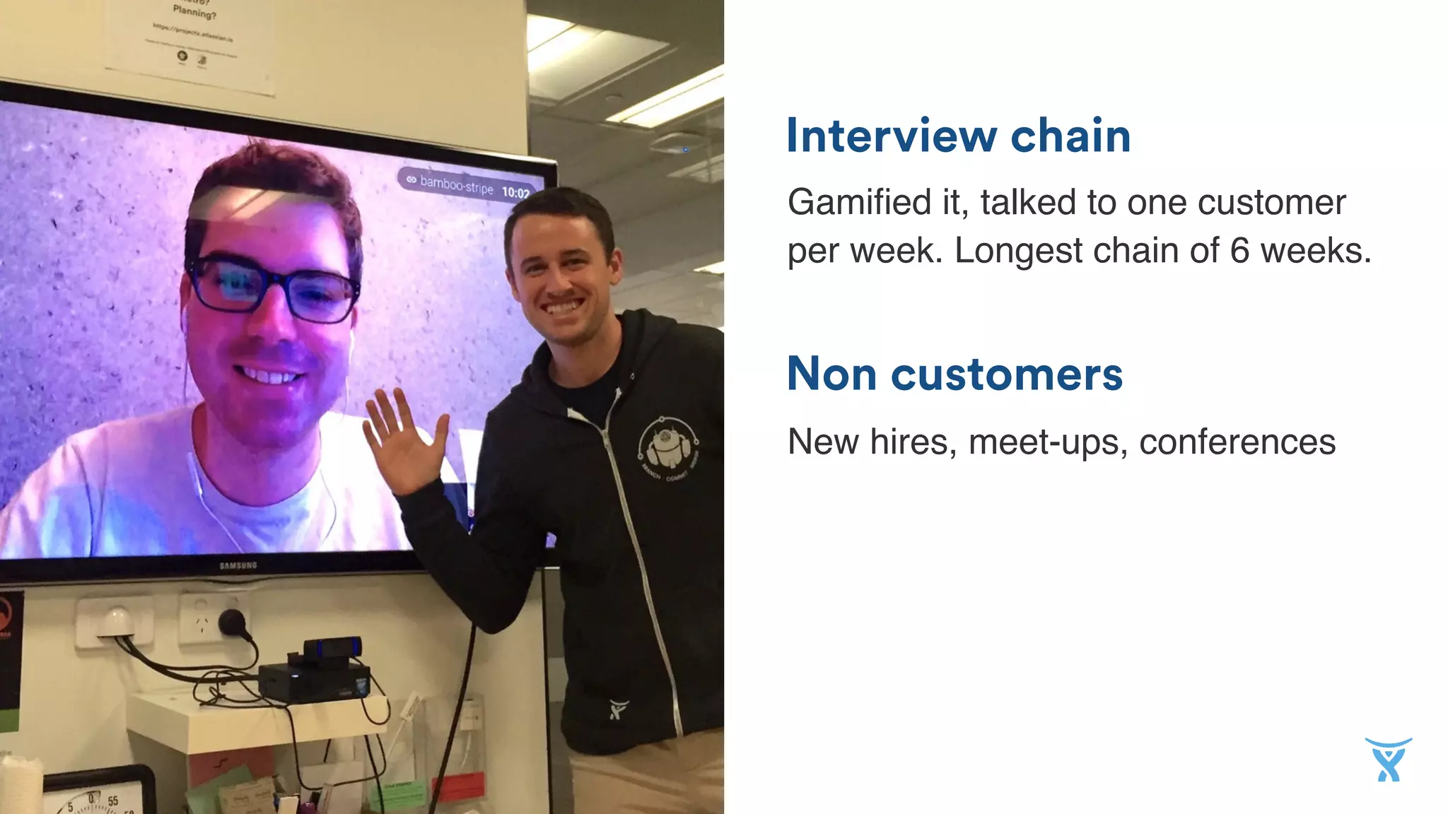 Non customers
Interview chain
Gamiﬁed it, talked to one customer
per week. Longest chain of 6 weeks.
New hires, meet-ups, conferences
 