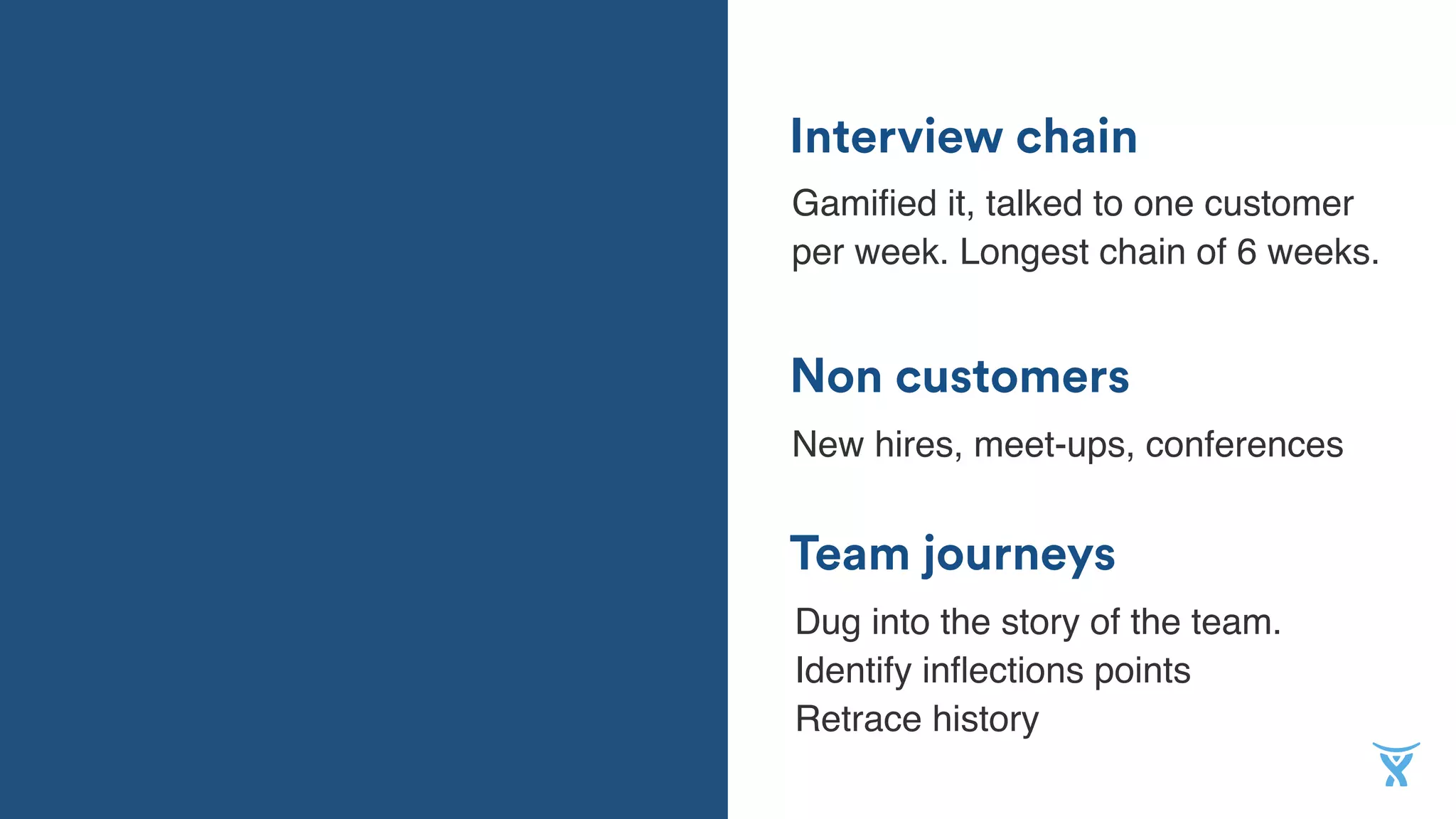 Team journeys
Non customers
Interview chain
Gamiﬁed it, talked to one customer
per week. Longest chain of 6 weeks.
New hires, meet-ups, conferences
Dug into the story of the team.
Identify inﬂections points  
Retrace history
 