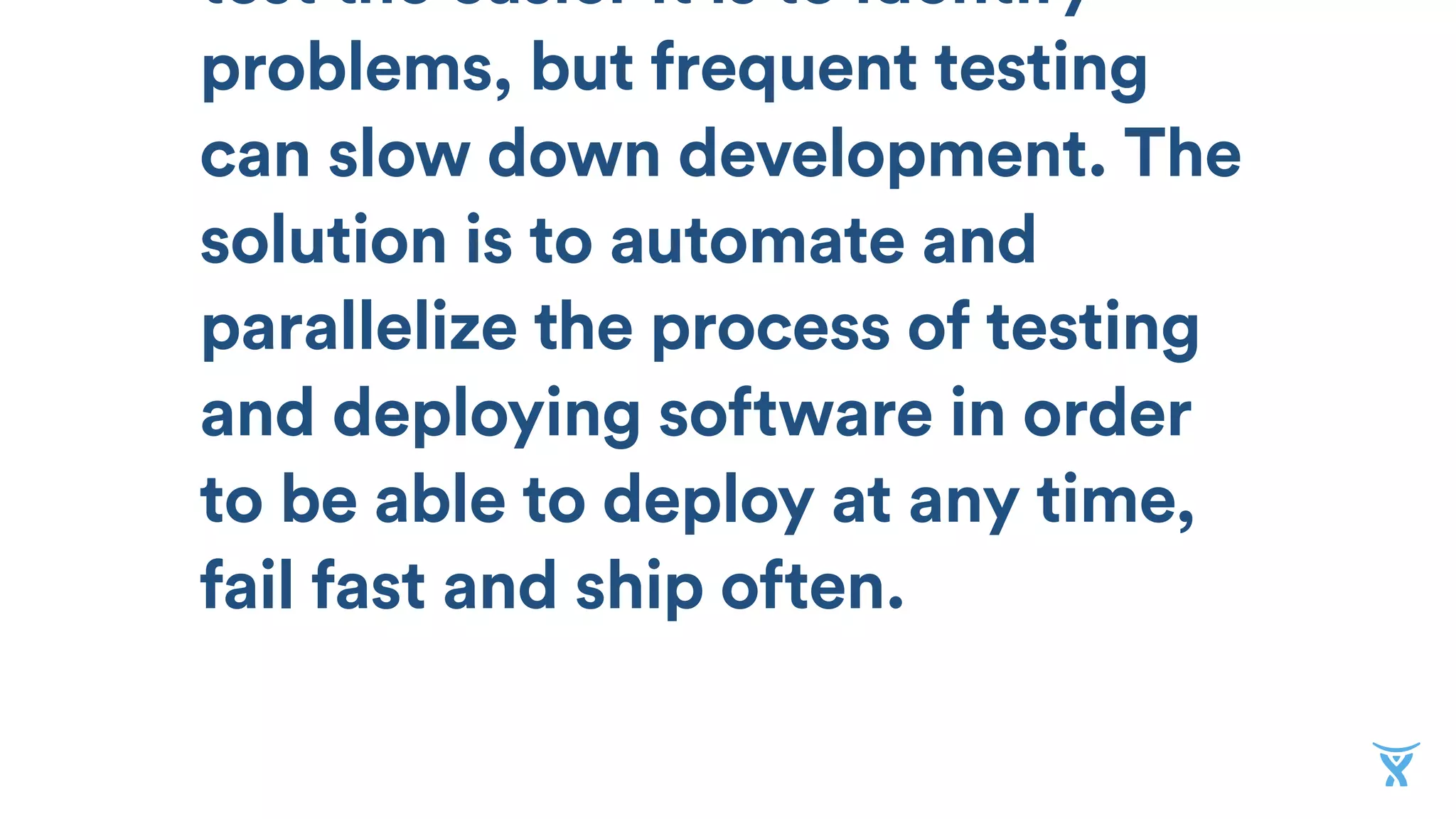 test the easier it is to identify
problems, but frequent testing
can slow down development. The
solution is to automate and
parallelize the process of testing
and deploying software in order
to be able to deploy at any time,
fail fast and ship often.
 